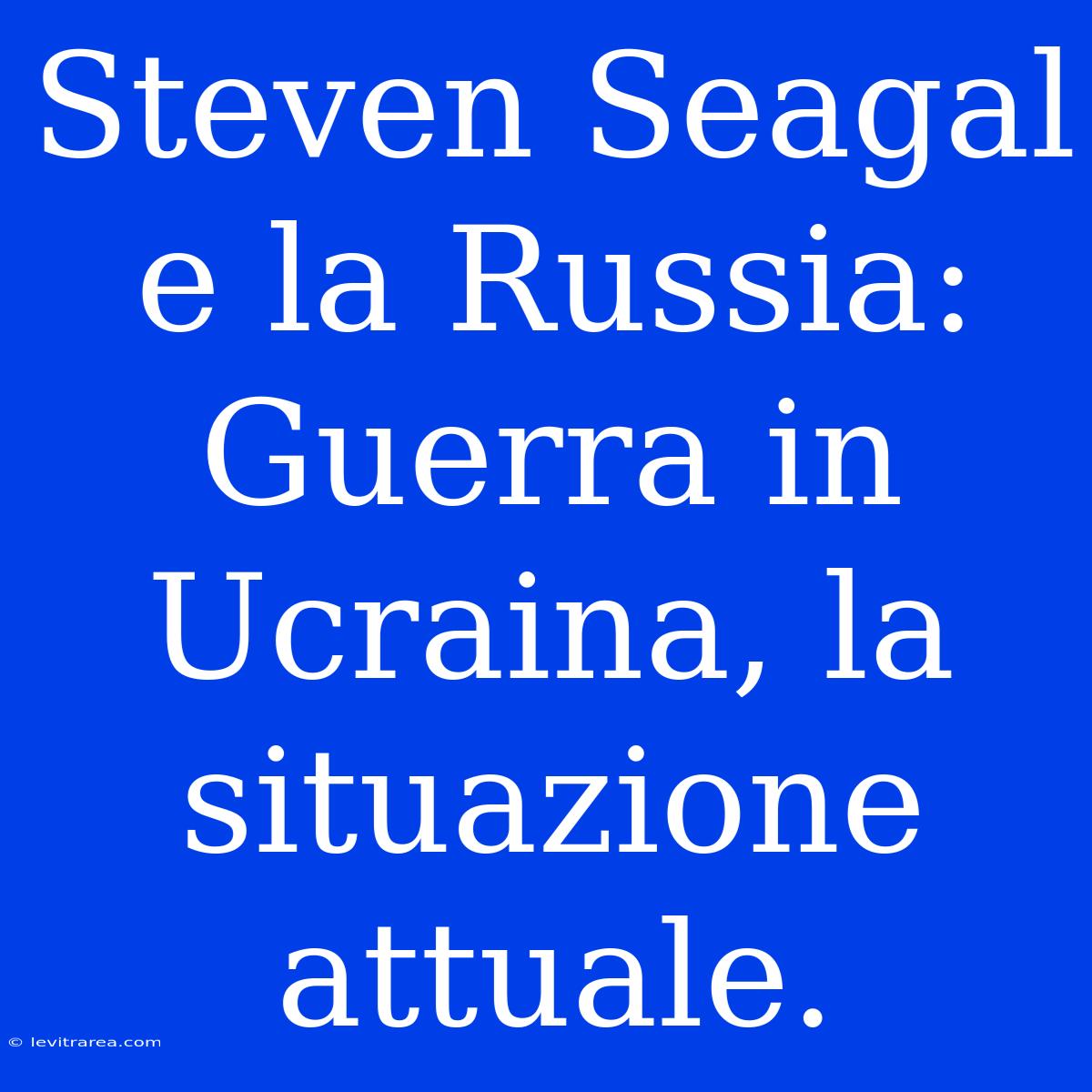 Steven Seagal E La Russia: Guerra In Ucraina, La Situazione Attuale. 