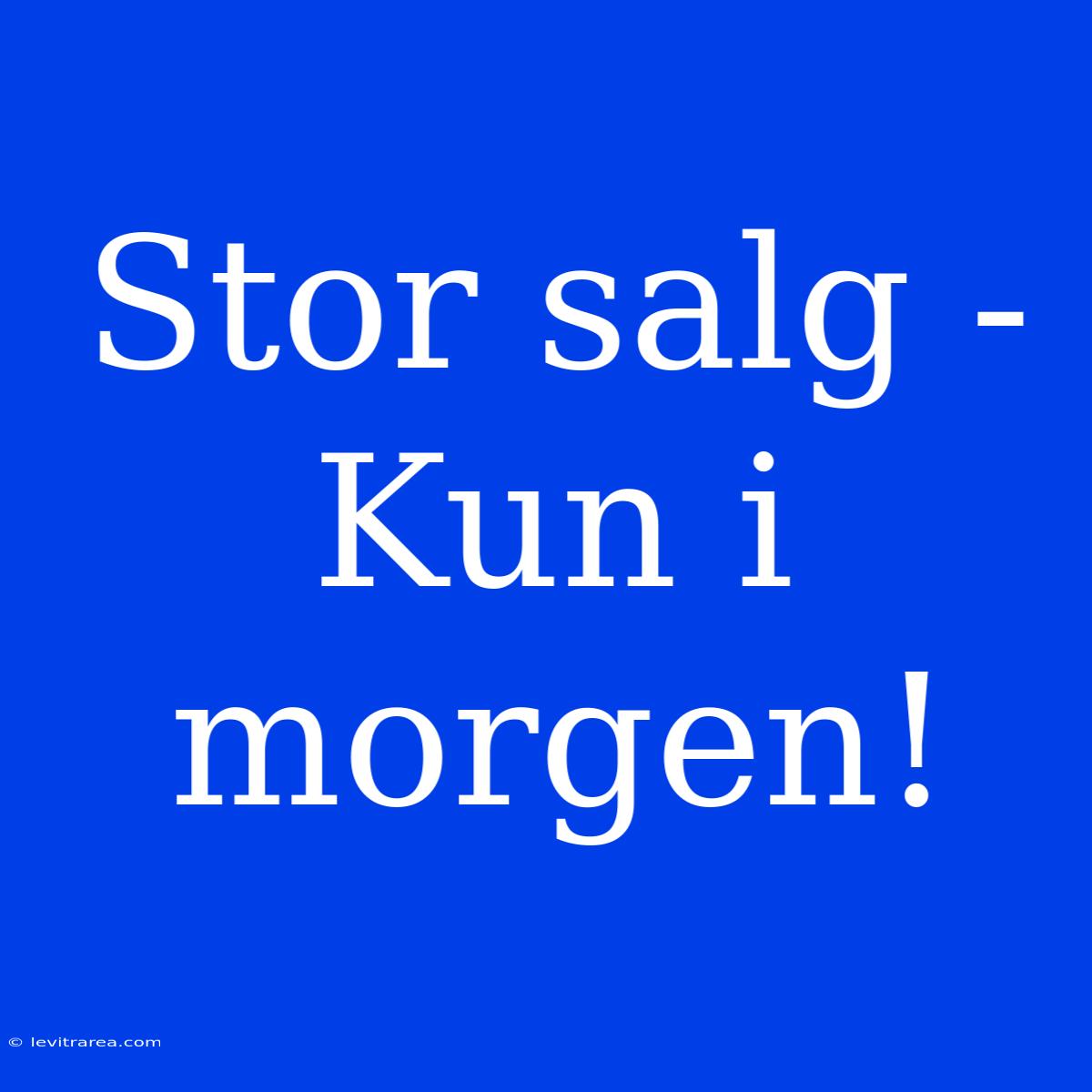 Stor Salg - Kun I Morgen!