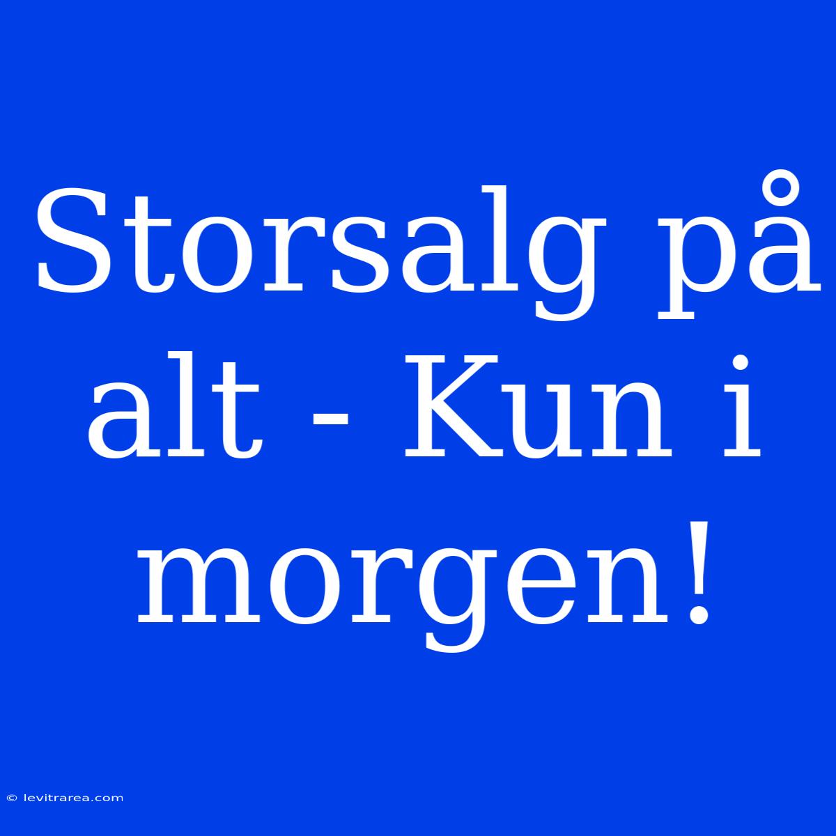 Storsalg På Alt - Kun I Morgen!