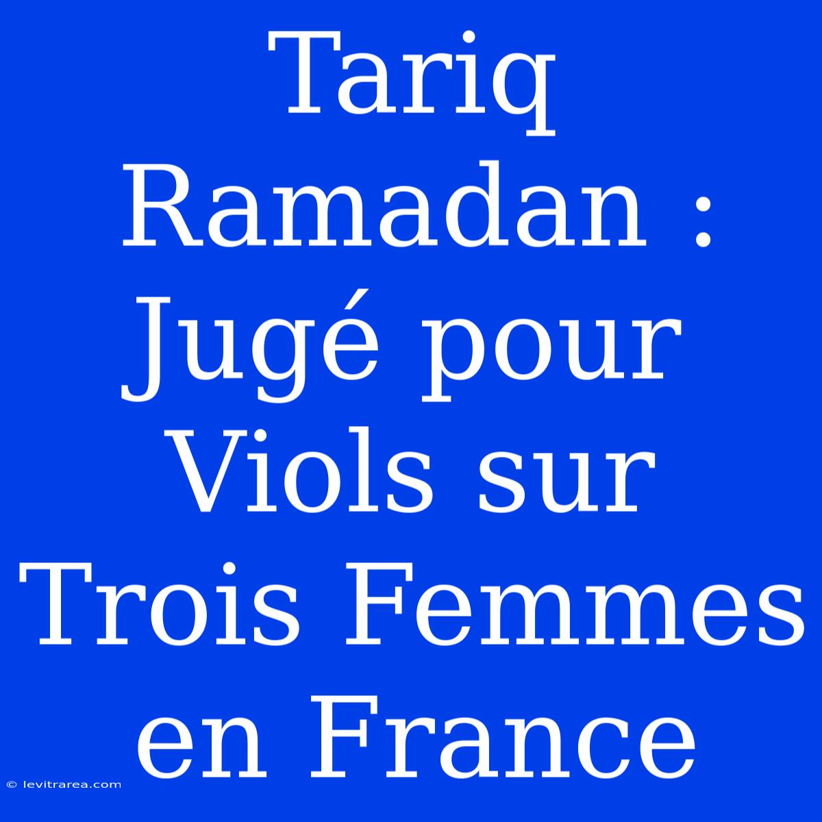 Tariq Ramadan : Jugé Pour Viols Sur Trois Femmes En France