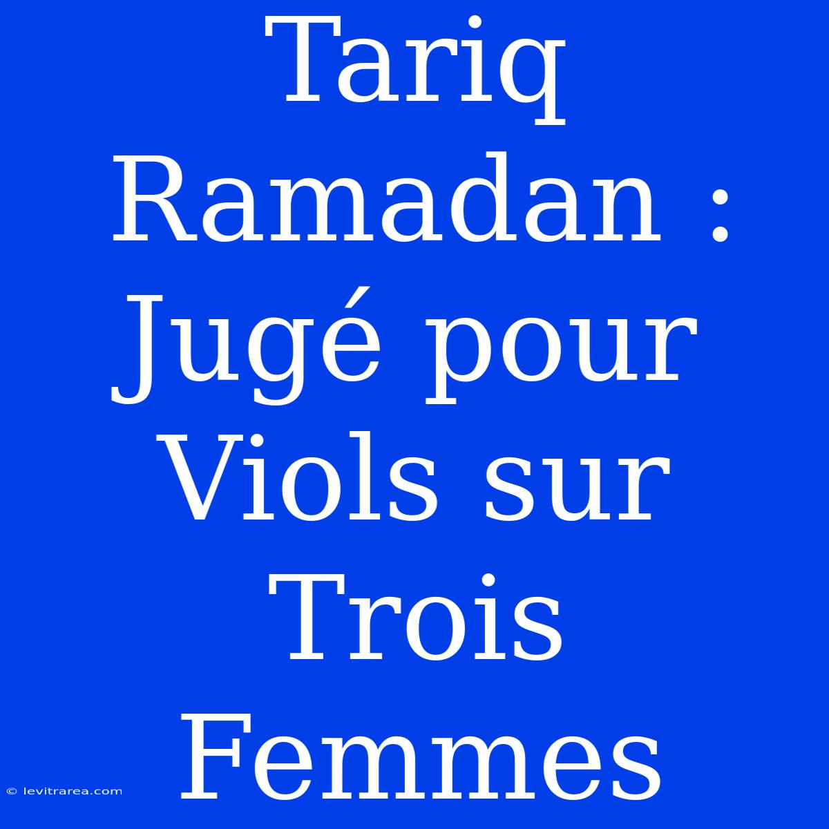 Tariq Ramadan : Jugé Pour Viols Sur Trois Femmes 