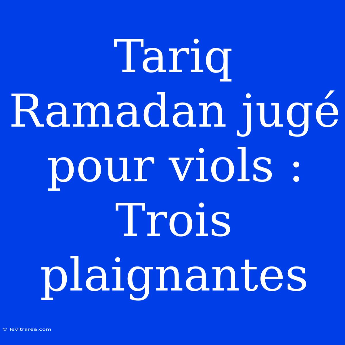 Tariq Ramadan Jugé Pour Viols : Trois Plaignantes