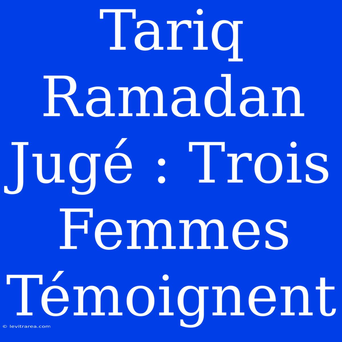 Tariq Ramadan Jugé : Trois Femmes Témoignent