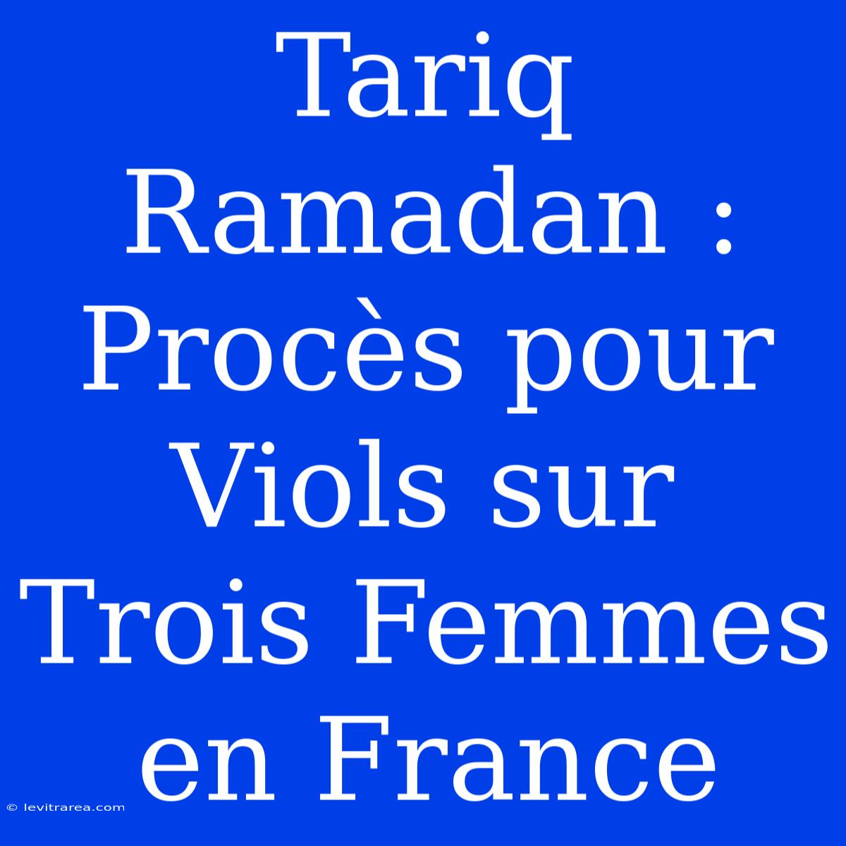 Tariq Ramadan : Procès Pour Viols Sur Trois Femmes En France