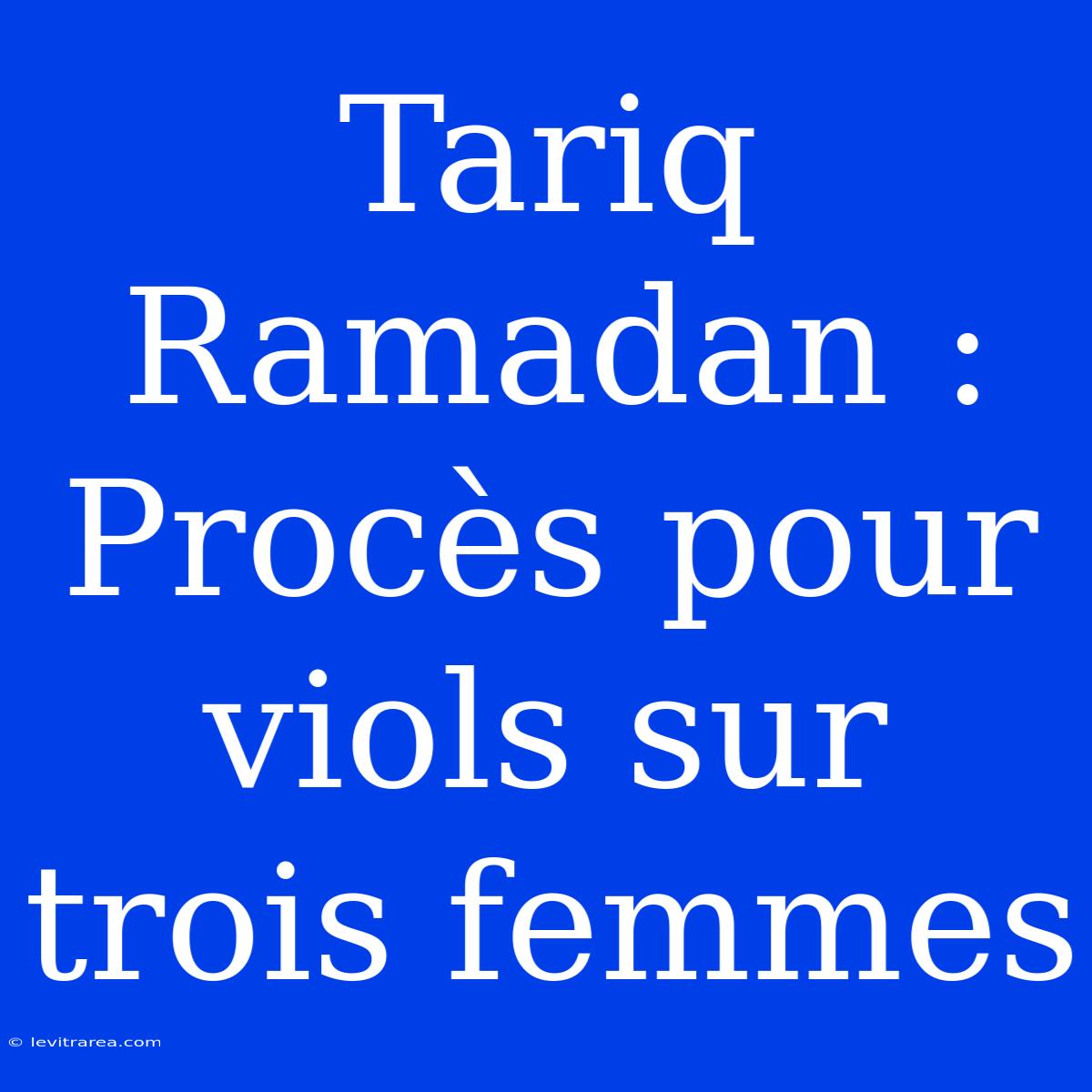 Tariq Ramadan : Procès Pour Viols Sur Trois Femmes