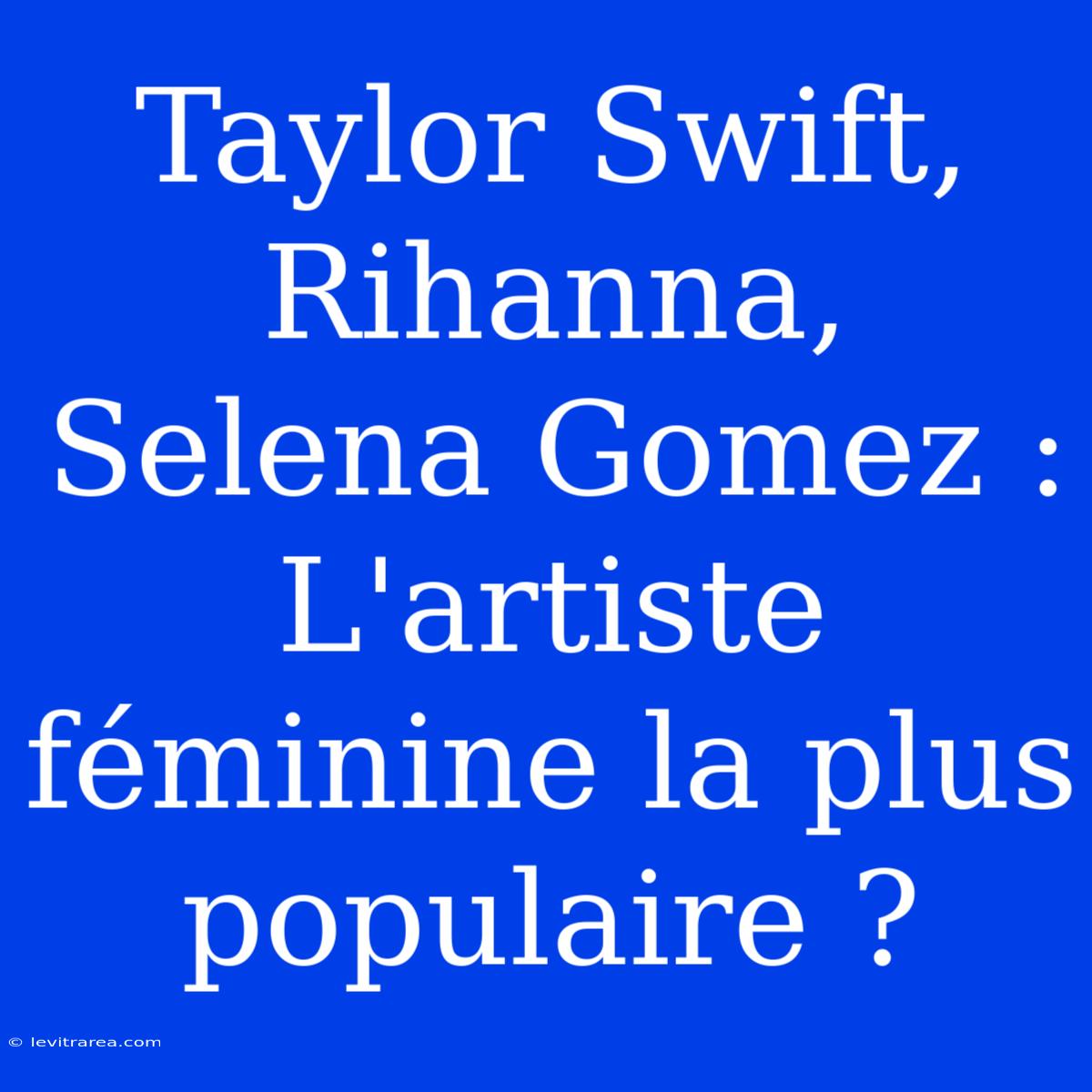 Taylor Swift, Rihanna, Selena Gomez : L'artiste Féminine La Plus Populaire ?