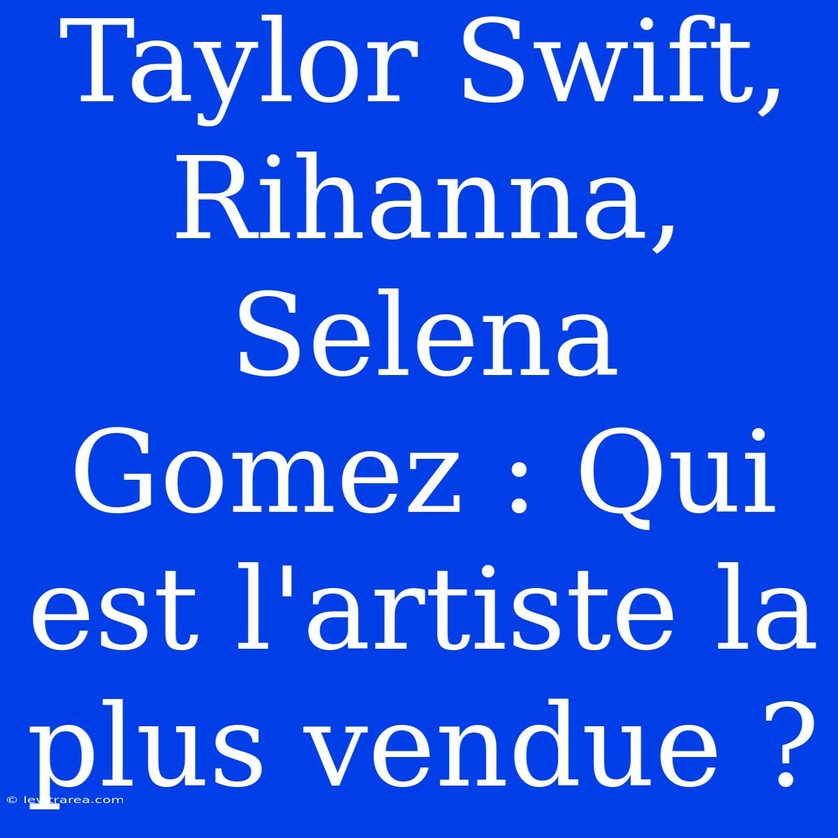 Taylor Swift, Rihanna, Selena Gomez : Qui Est L'artiste La Plus Vendue ?