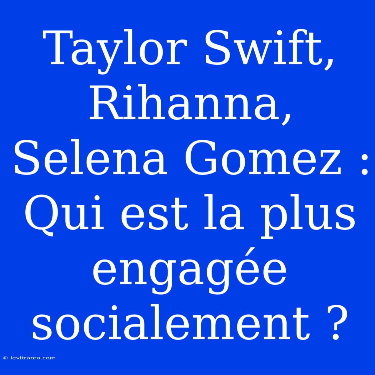 Taylor Swift, Rihanna, Selena Gomez : Qui Est La Plus Engagée Socialement ?