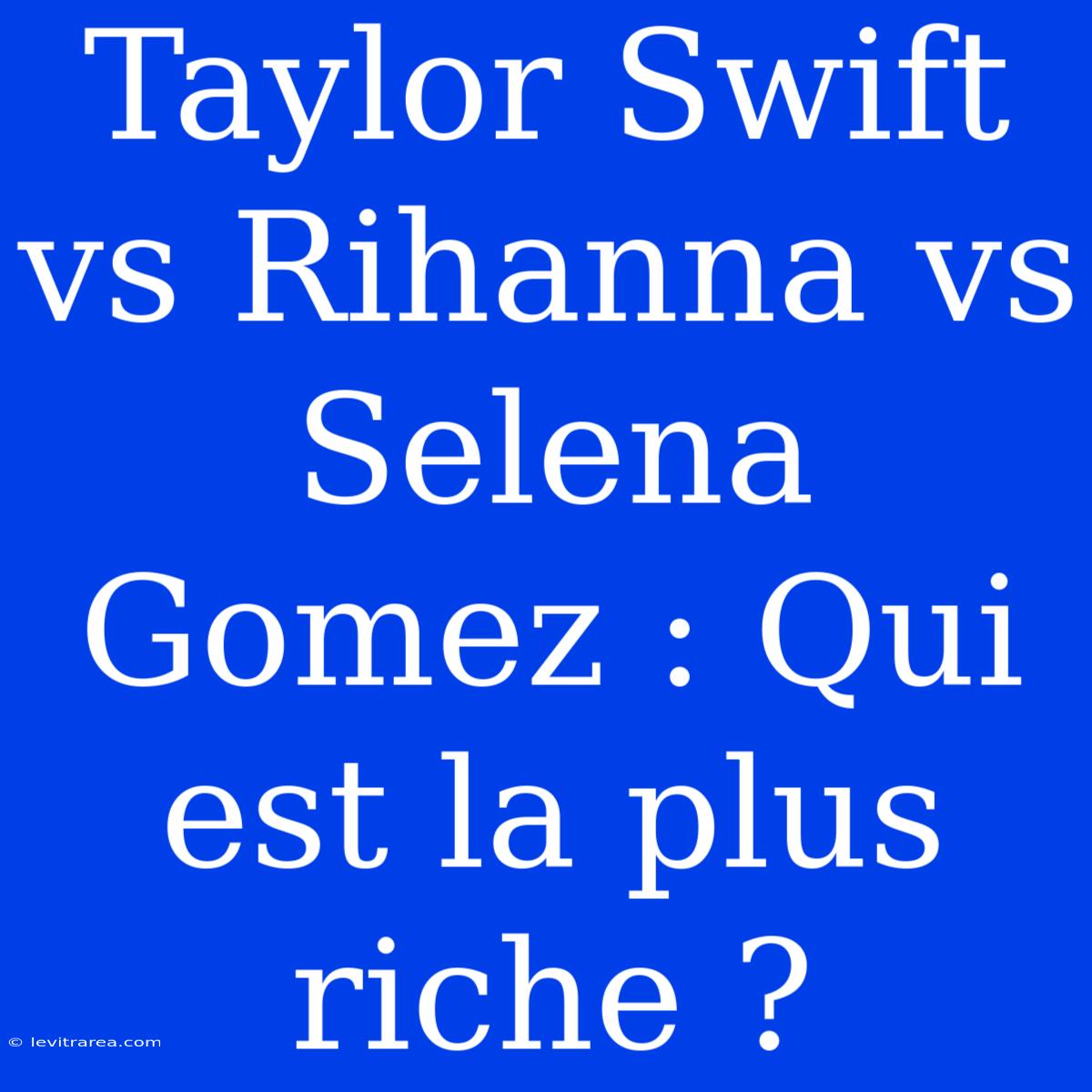 Taylor Swift Vs Rihanna Vs Selena Gomez : Qui Est La Plus Riche ?