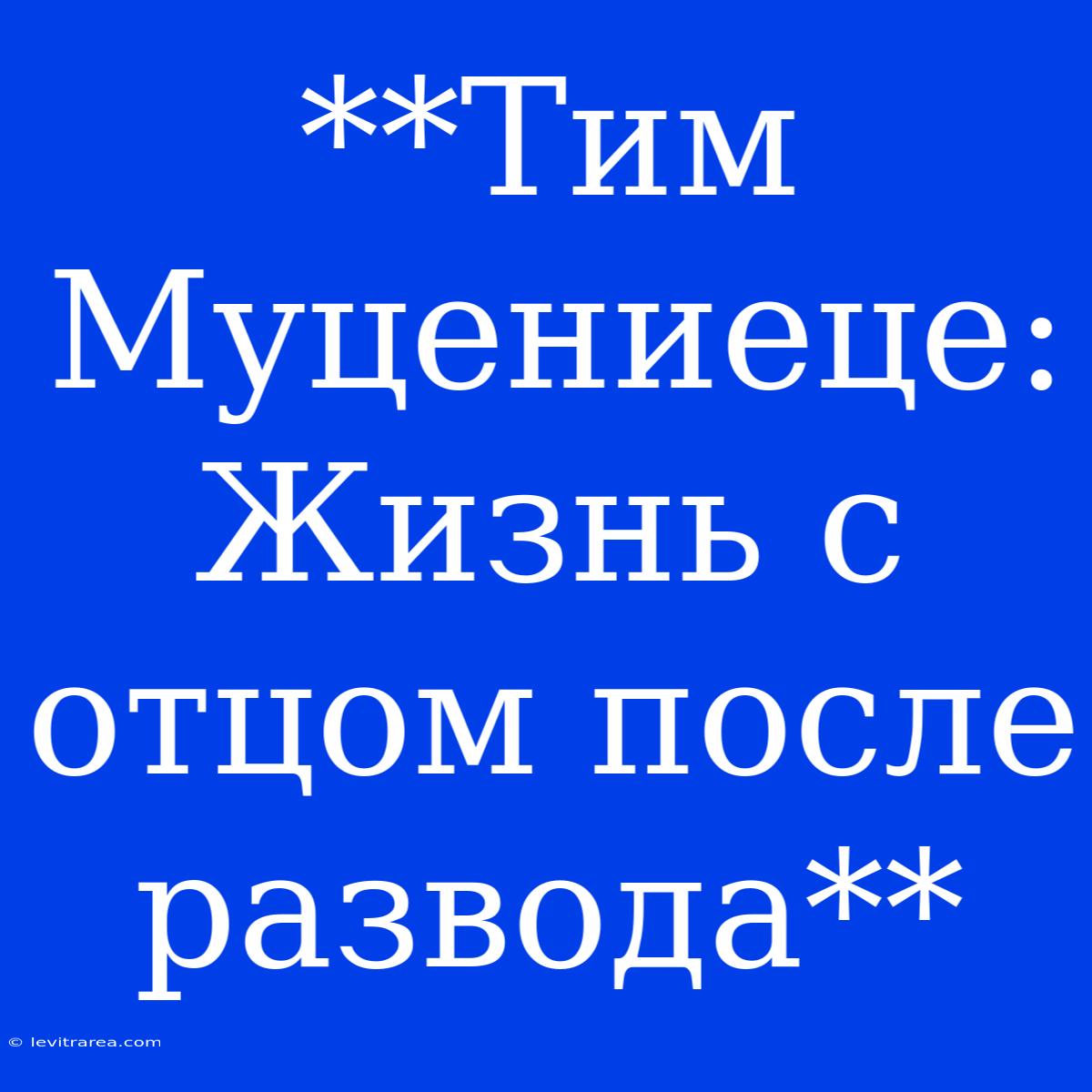 **Тим Муцениеце: Жизнь С Отцом После Развода**