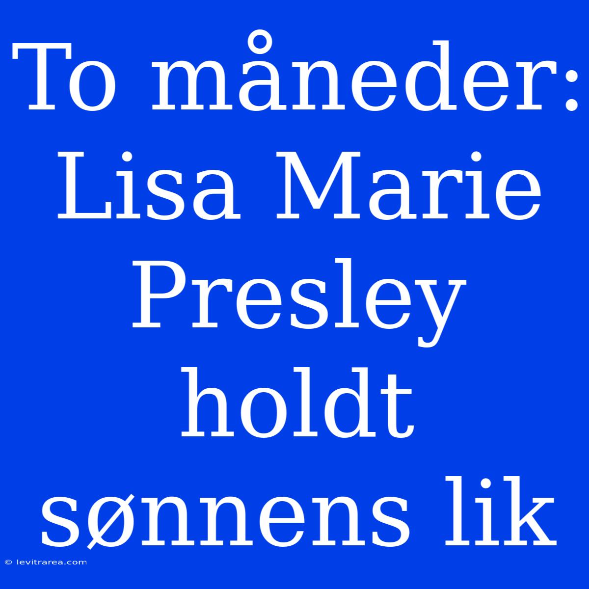 To Måneder: Lisa Marie Presley Holdt Sønnens Lik