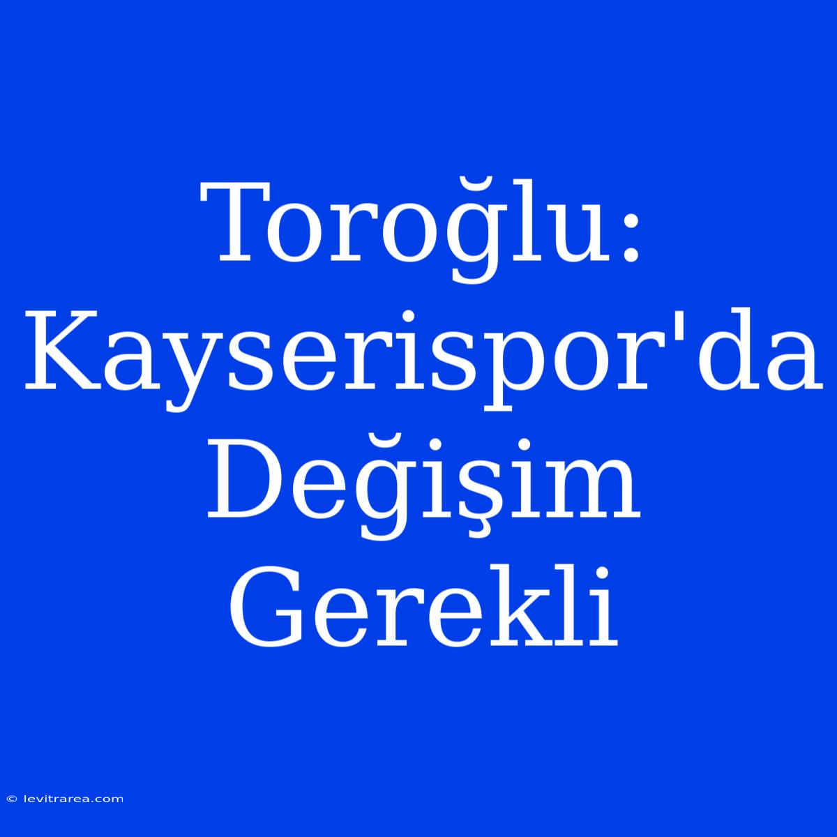 Toroğlu: Kayserispor'da Değişim Gerekli