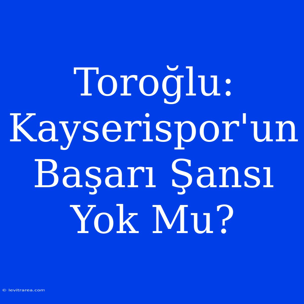 Toroğlu: Kayserispor'un Başarı Şansı Yok Mu?