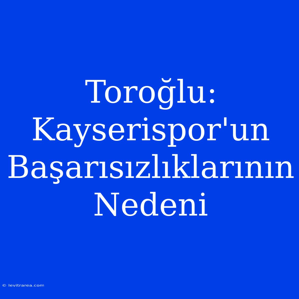 Toroğlu: Kayserispor'un Başarısızlıklarının Nedeni