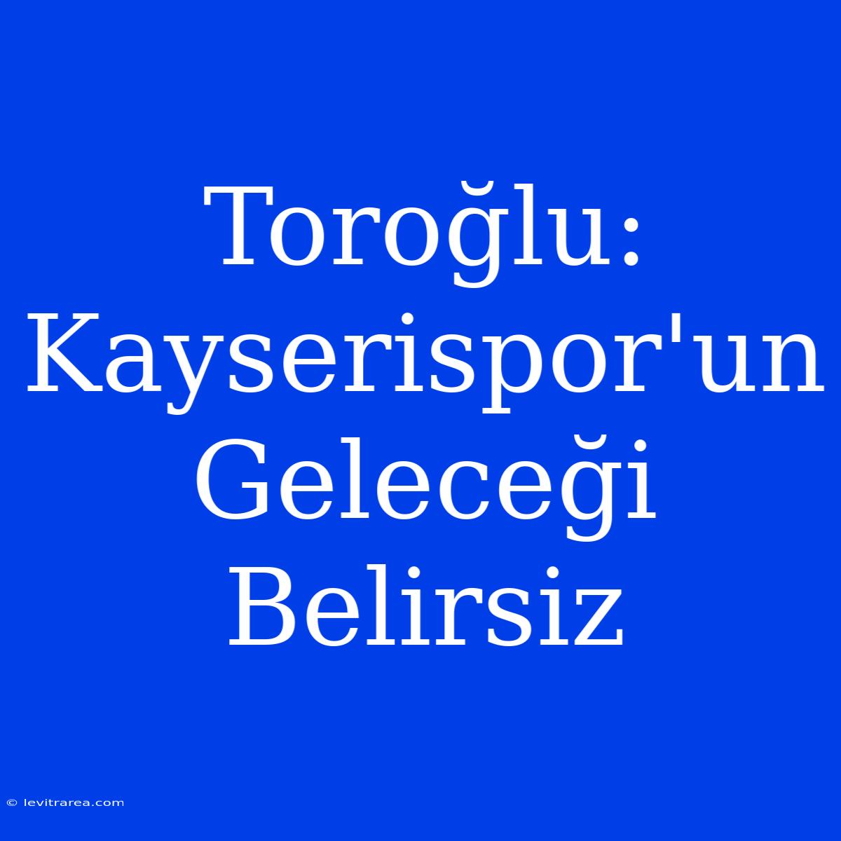 Toroğlu: Kayserispor'un Geleceği Belirsiz