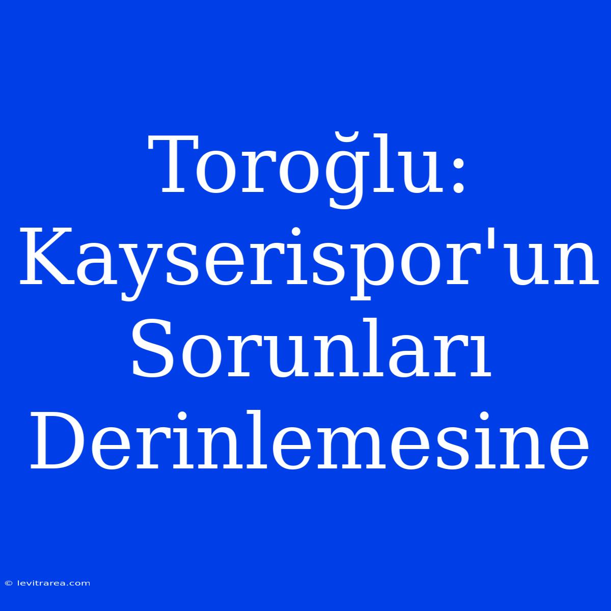 Toroğlu: Kayserispor'un Sorunları Derinlemesine