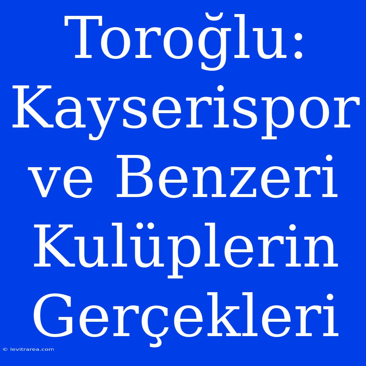 Toroğlu: Kayserispor Ve Benzeri Kulüplerin Gerçekleri