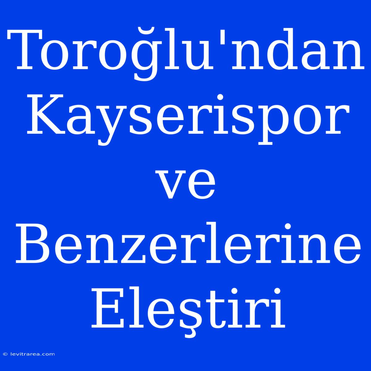 Toroğlu'ndan Kayserispor Ve Benzerlerine Eleştiri