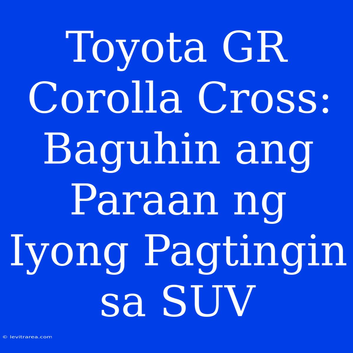 Toyota GR Corolla Cross:  Baguhin Ang Paraan Ng Iyong Pagtingin Sa SUV