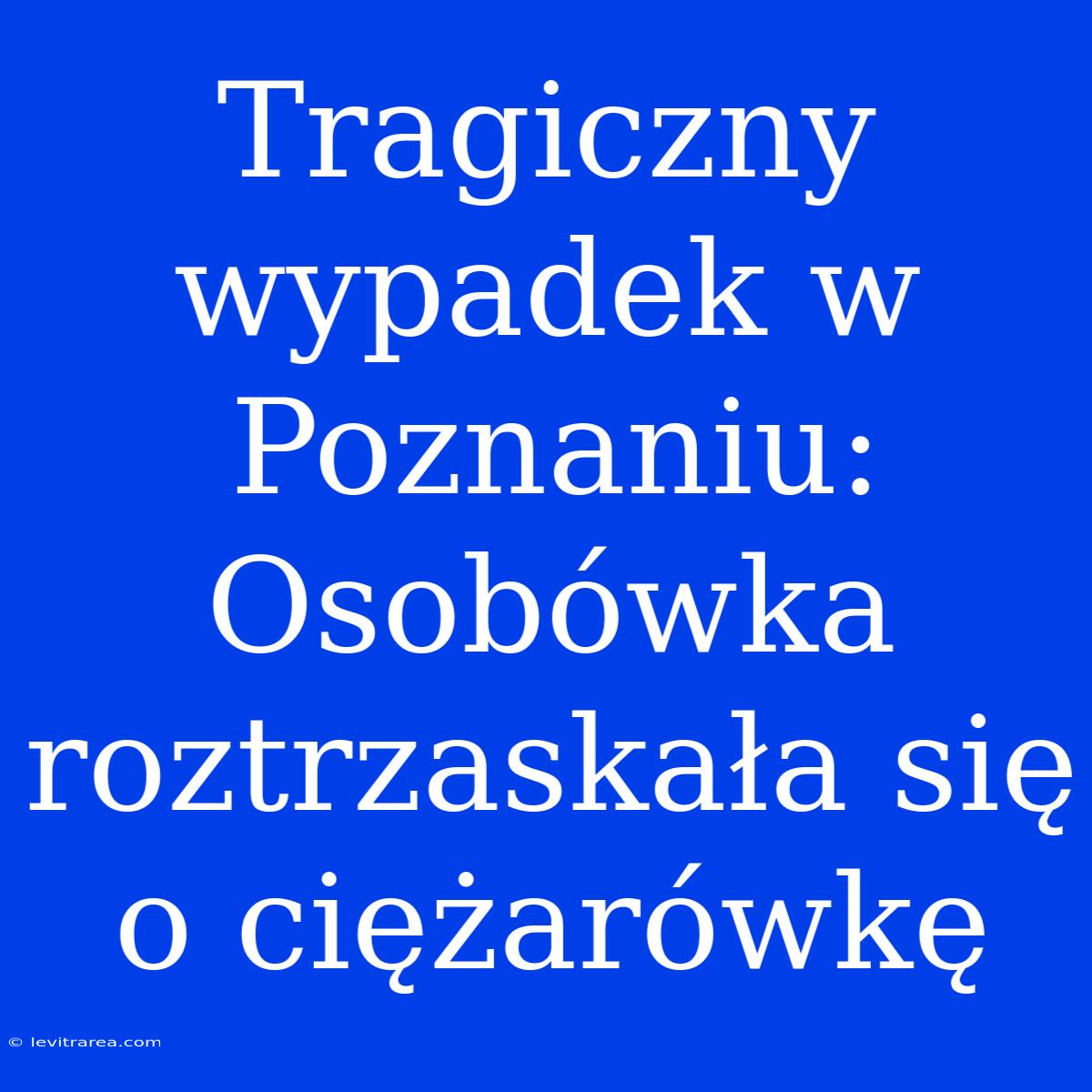 Tragiczny Wypadek W Poznaniu: Osobówka Roztrzaskała Się O Ciężarówkę