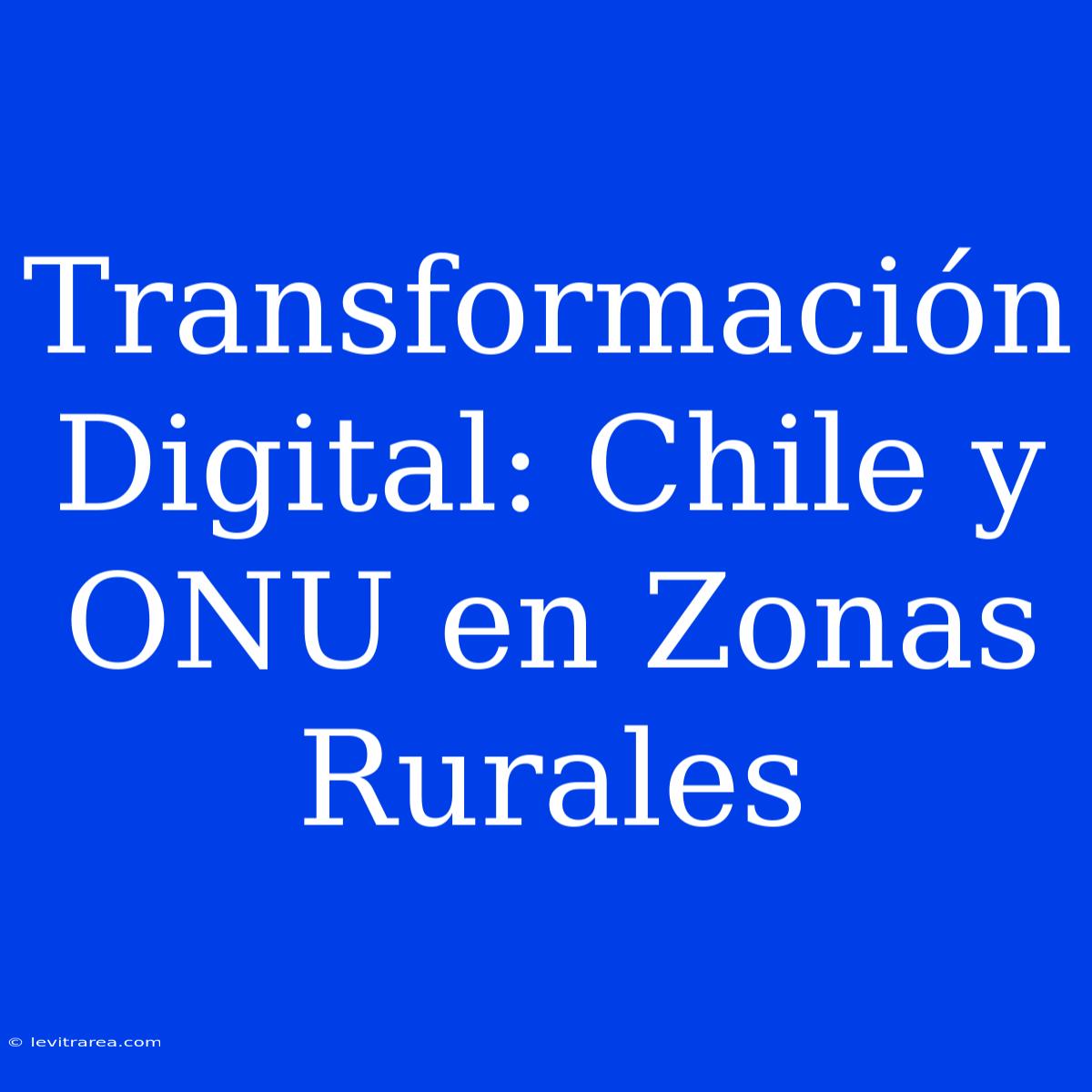 Transformación Digital: Chile Y ONU En Zonas Rurales