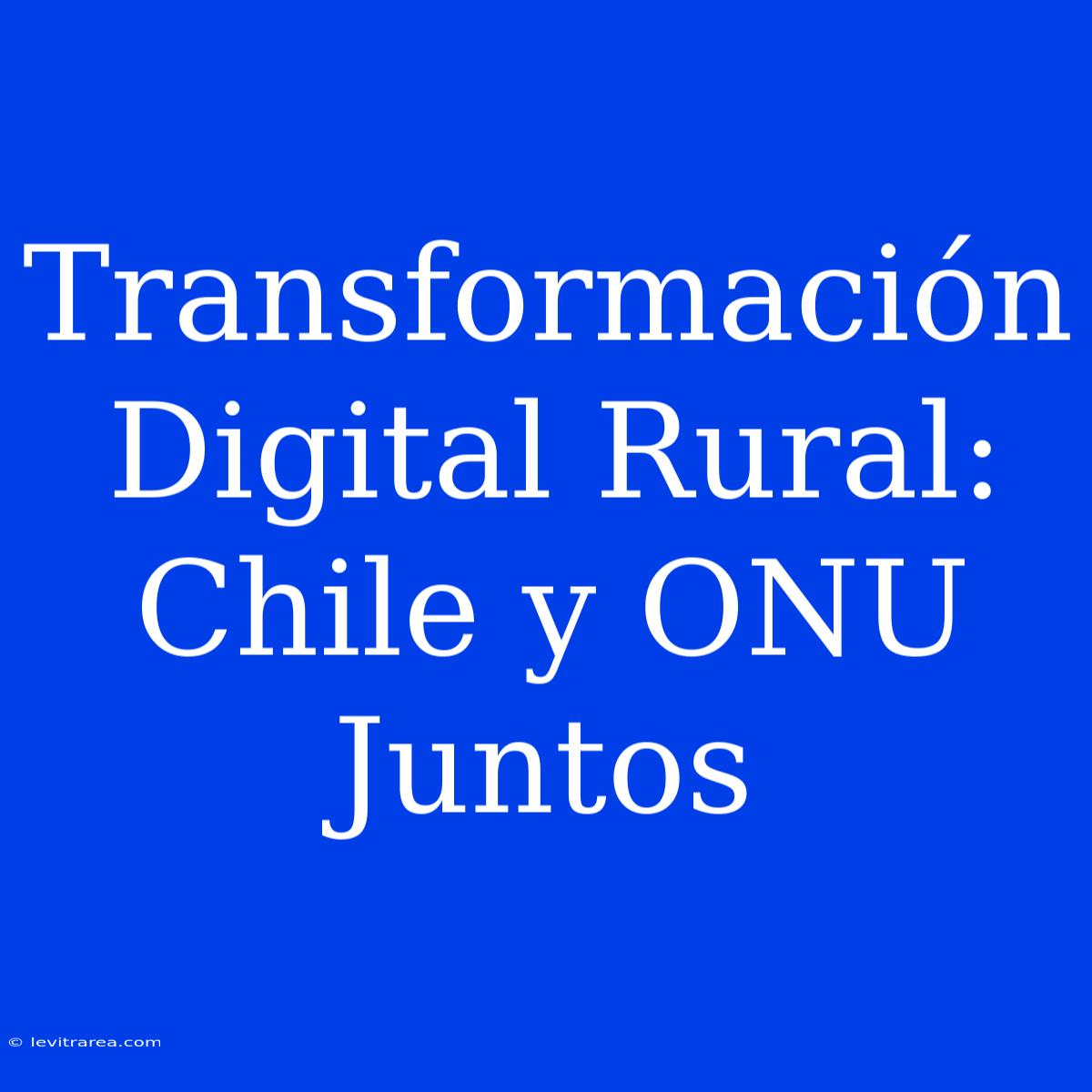 Transformación Digital Rural: Chile Y ONU Juntos