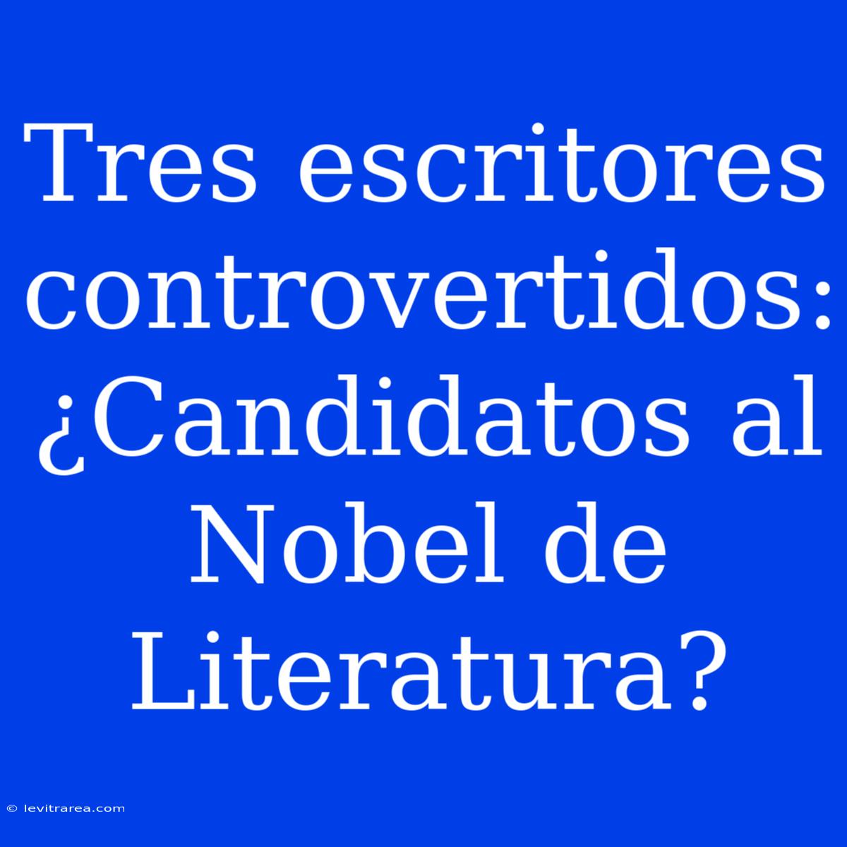 Tres Escritores Controvertidos: ¿Candidatos Al Nobel De Literatura?