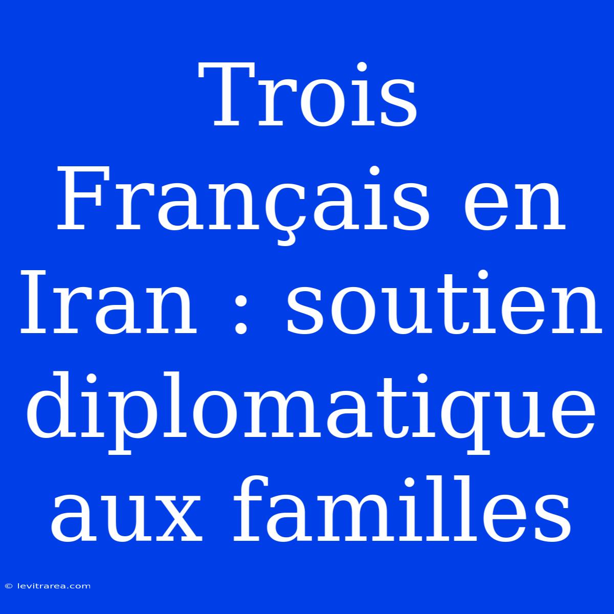 Trois Français En Iran : Soutien Diplomatique Aux Familles