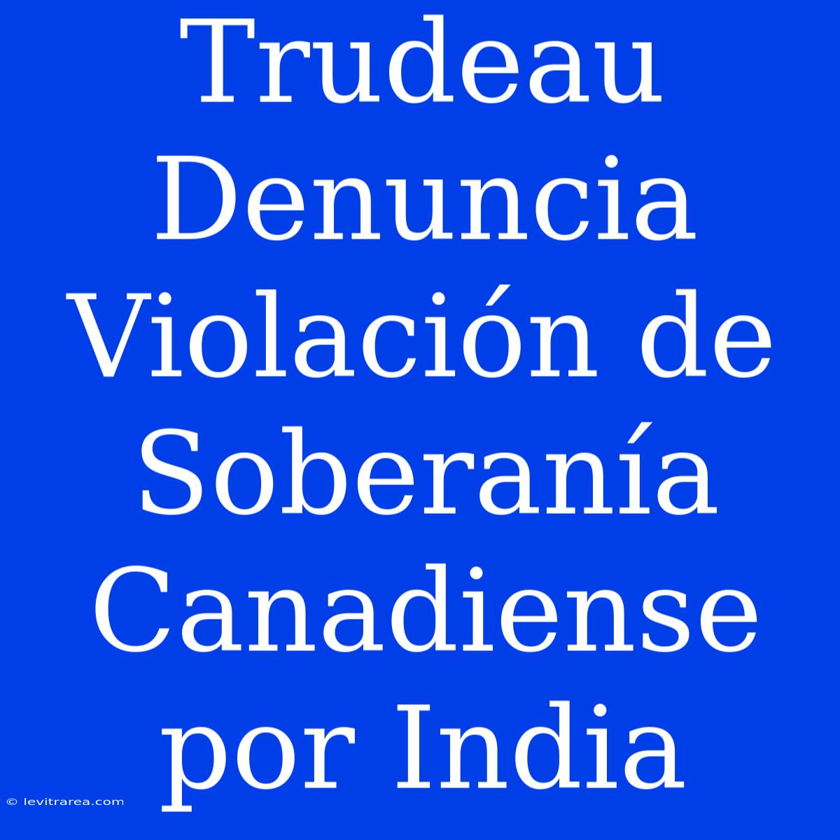 Trudeau Denuncia Violación De Soberanía Canadiense Por India