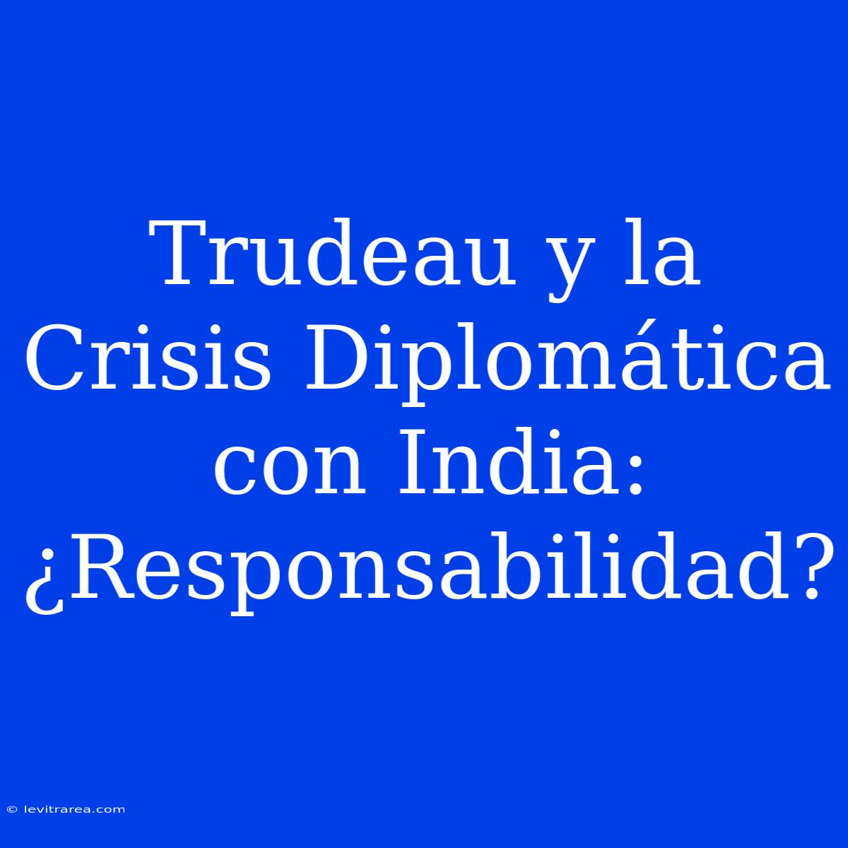 Trudeau Y La Crisis Diplomática Con India: ¿Responsabilidad?