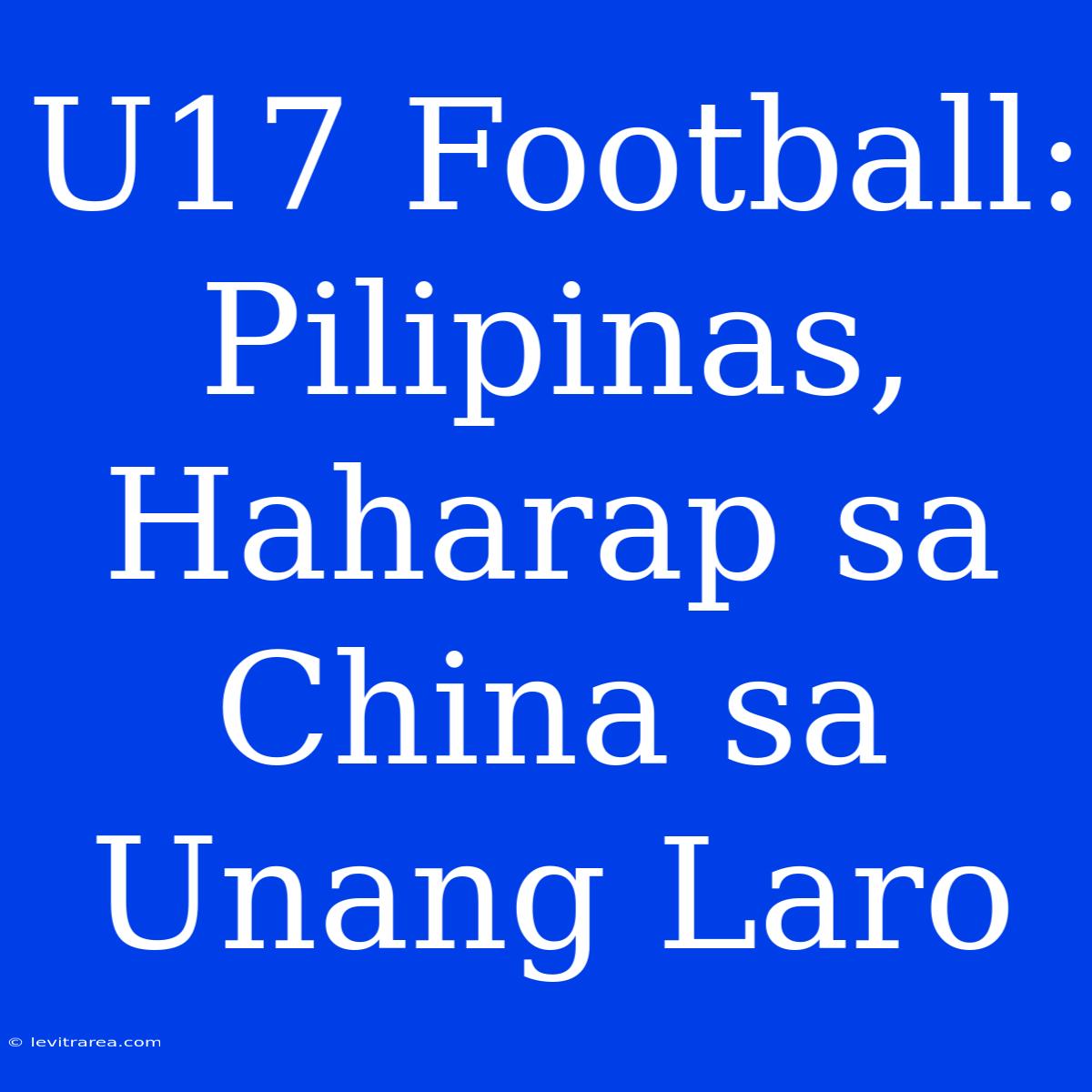 U17 Football:  Pilipinas,  Haharap Sa China Sa Unang Laro