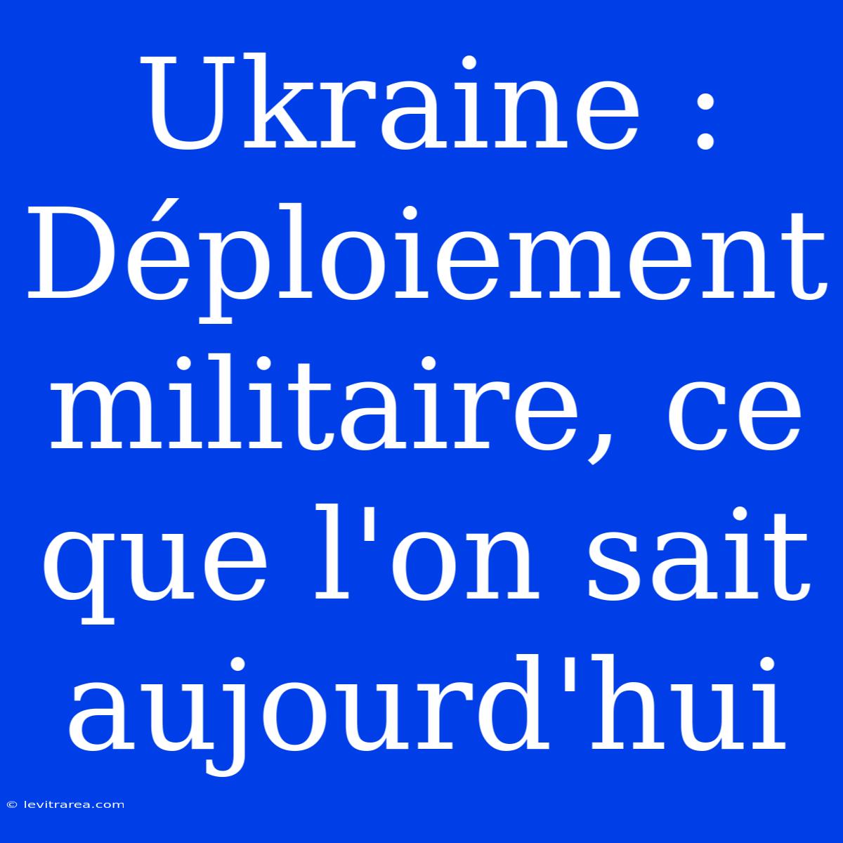 Ukraine : Déploiement Militaire, Ce Que L'on Sait Aujourd'hui