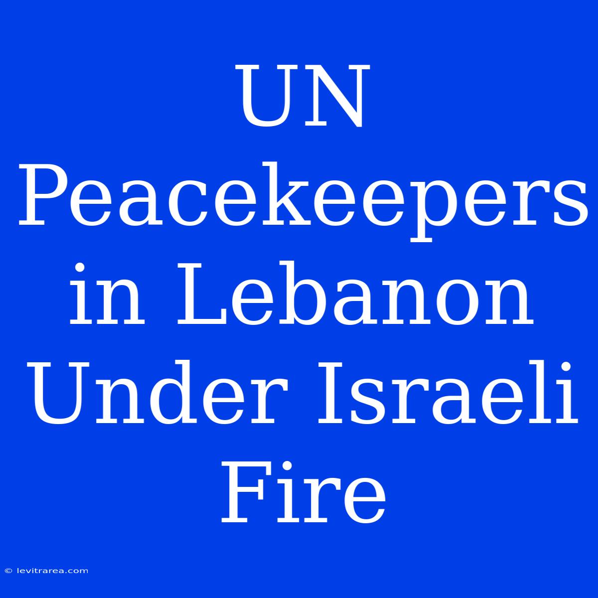 UN Peacekeepers In Lebanon Under Israeli Fire