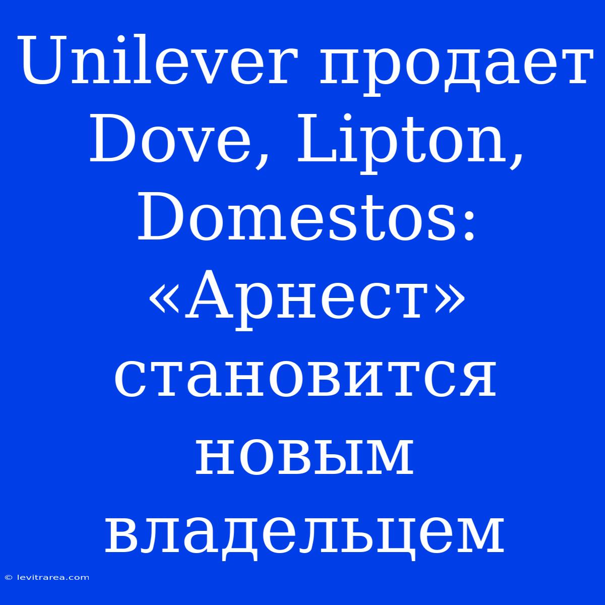 Unilever Продает Dove, Lipton, Domestos: «Арнест» Становится Новым Владельцем