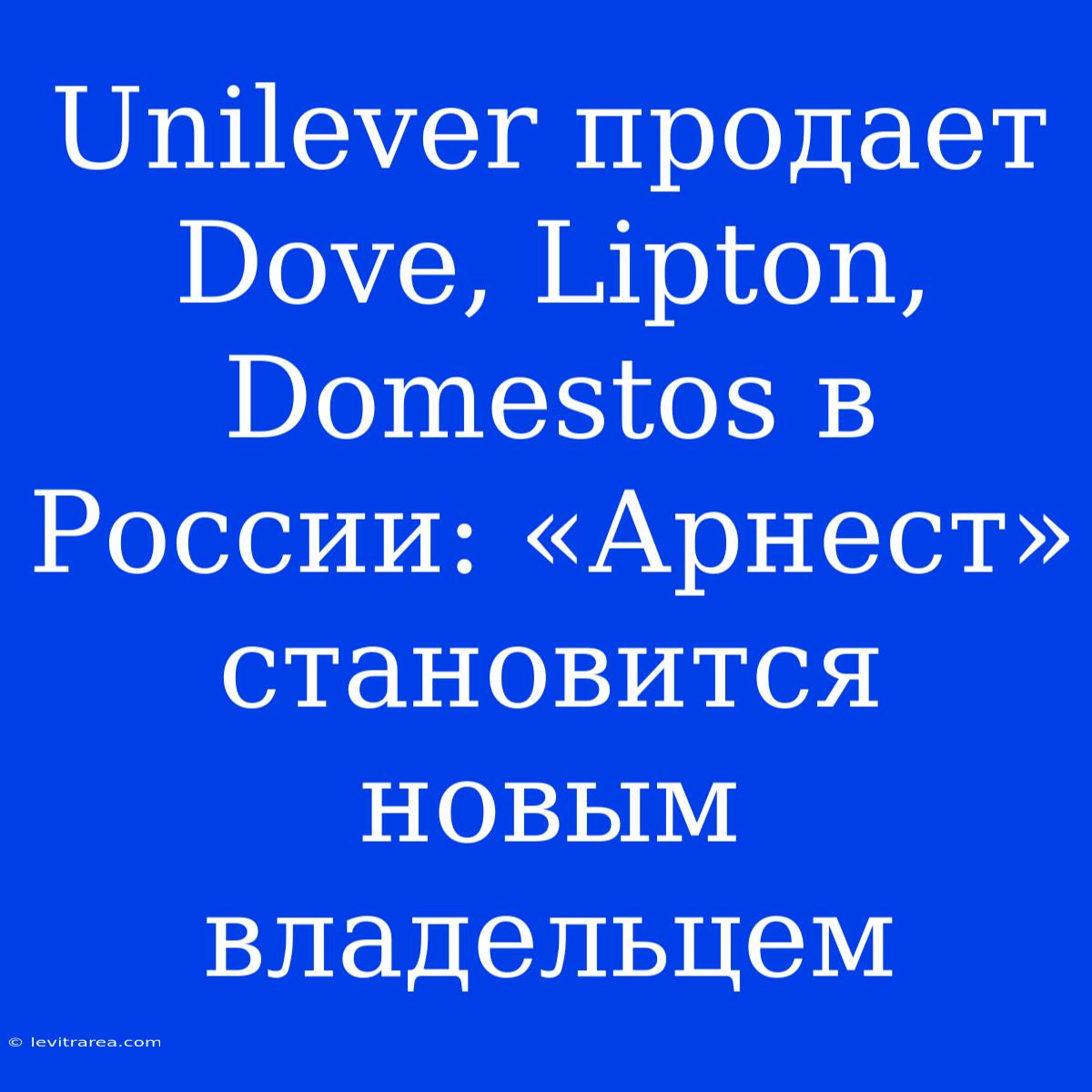 Unilever Продает Dove, Lipton, Domestos В России: «Арнест» Становится Новым Владельцем