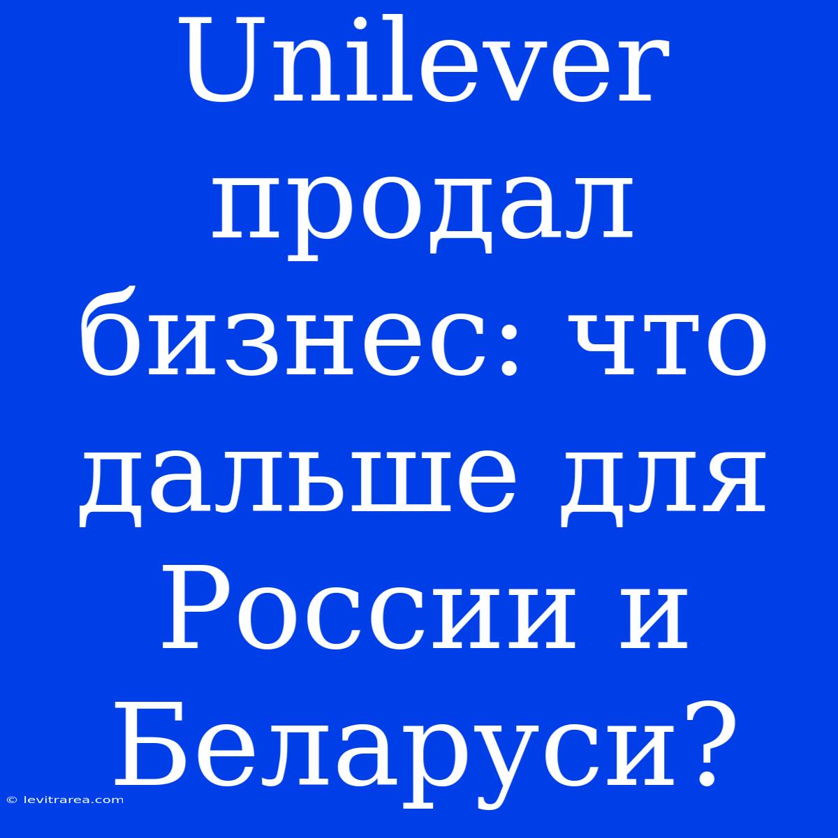 Unilever Продал Бизнес: Что Дальше Для России И Беларуси?