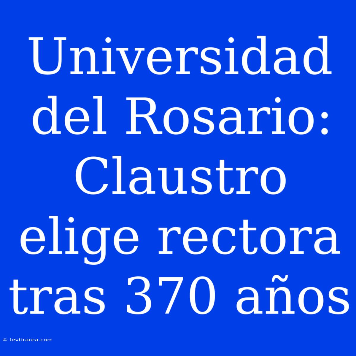 Universidad Del Rosario: Claustro Elige Rectora Tras 370 Años