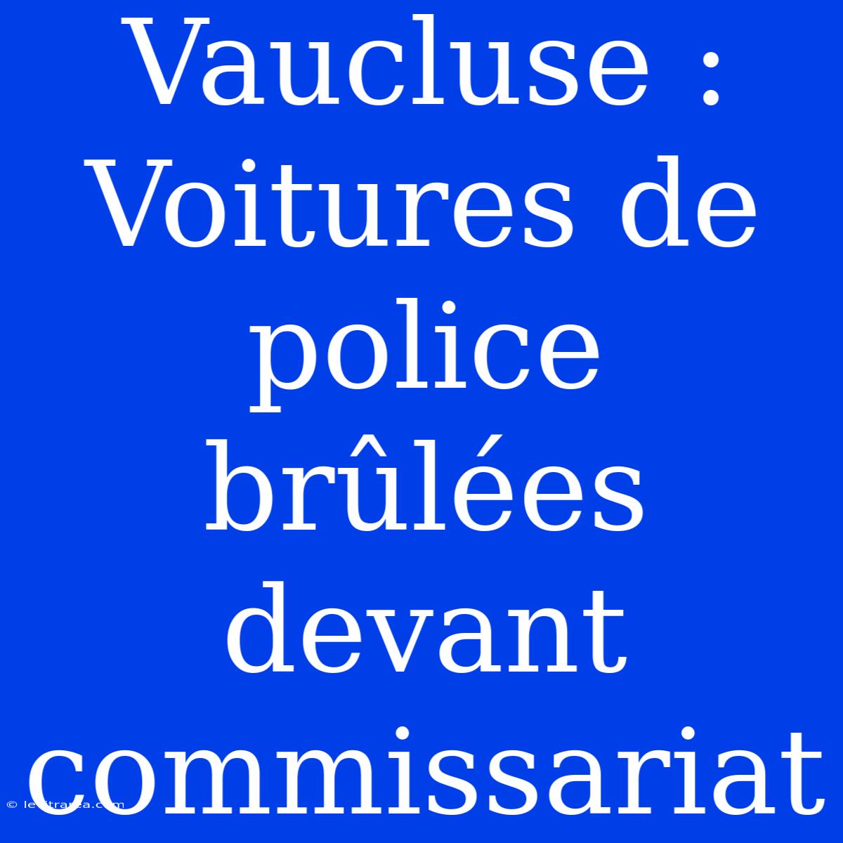 Vaucluse : Voitures De Police Brûlées Devant Commissariat