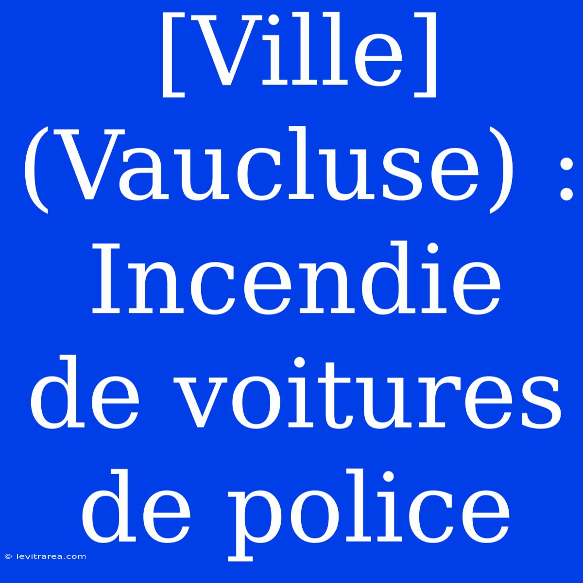 [Ville] (Vaucluse) : Incendie De Voitures De Police