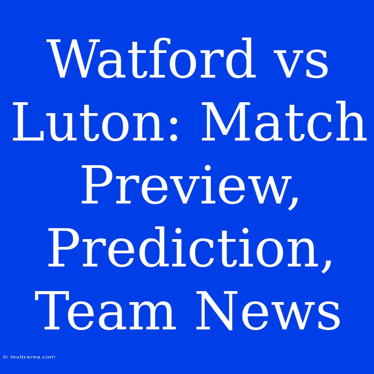 Watford Vs Luton: Match Preview, Prediction, Team News