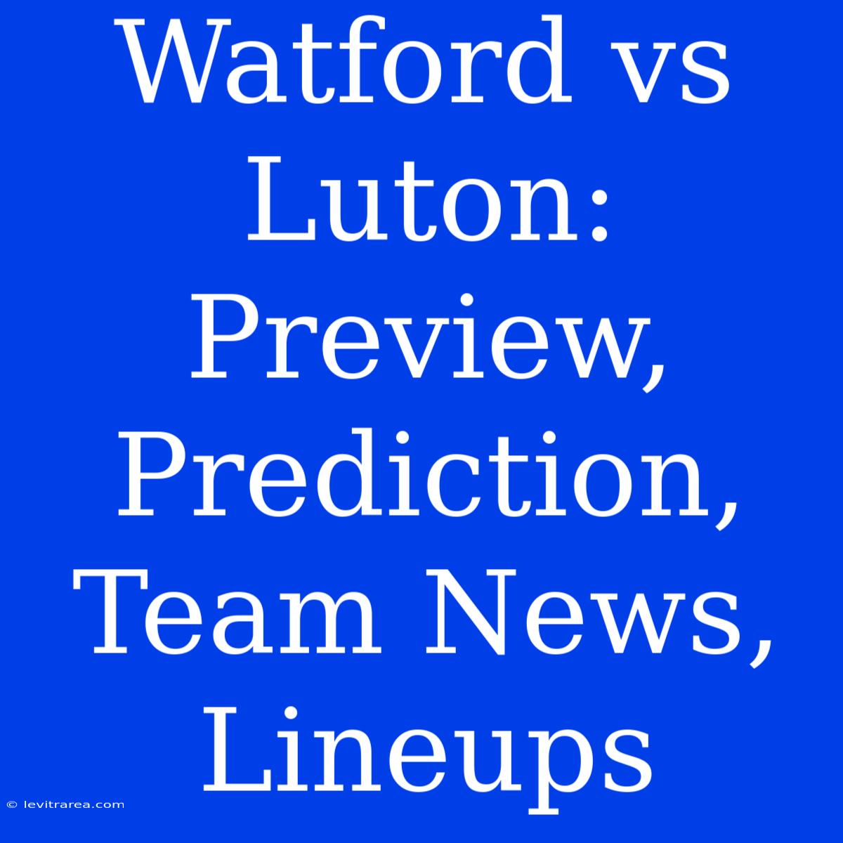 Watford Vs Luton: Preview, Prediction, Team News, Lineups