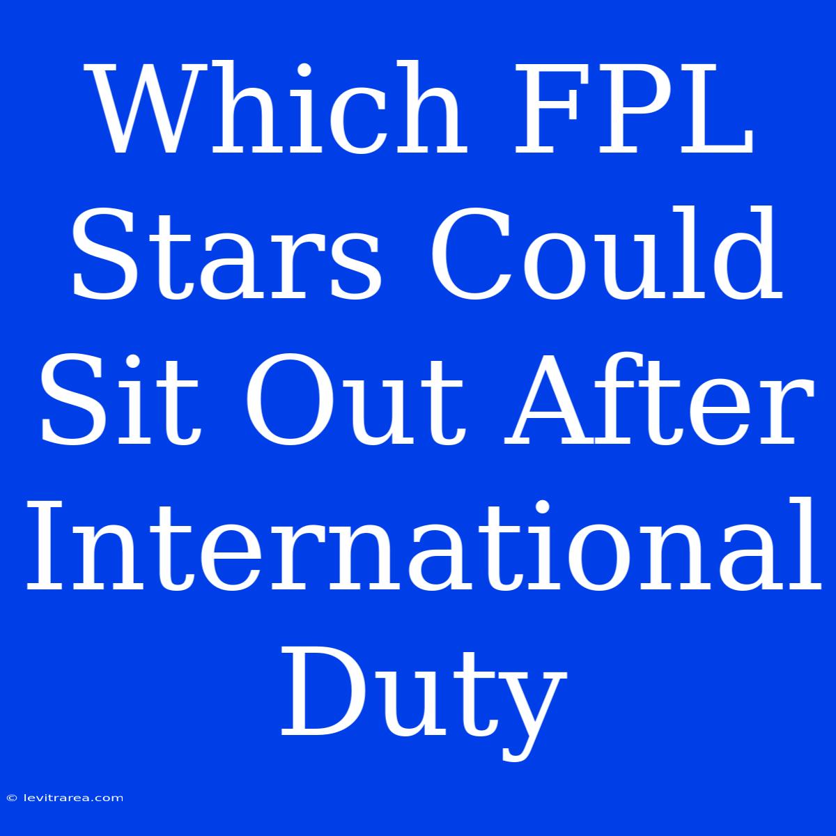 Which FPL Stars Could Sit Out After International Duty