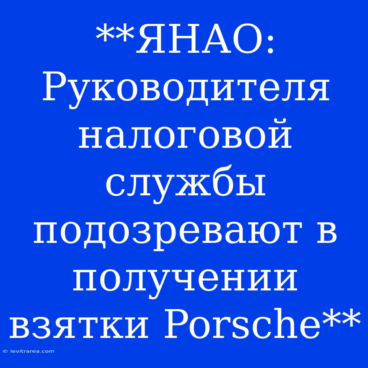 **ЯНАО: Руководителя Налоговой Службы Подозревают В Получении Взятки Porsche** 